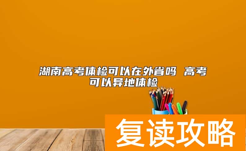 湖南高考体检可以在外省吗 高考可以异地体检